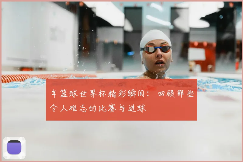 年篮球世界杯精彩瞬间:回顾那些令人难忘的比赛与进球