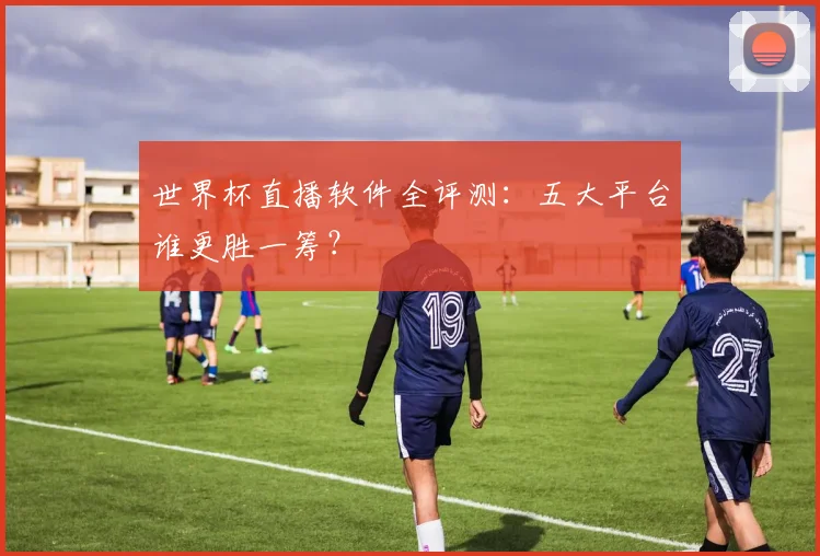 世界杯直播软件全评测:五大平台谁更胜一筹?