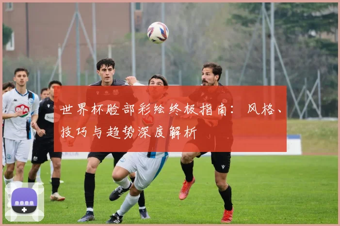 世界杯脸部彩绘终极指南：风格、技巧与趋势深度解析