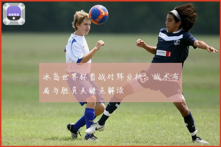 冰岛世界杯首战对阵分析：战术布局与胜负关键点解读