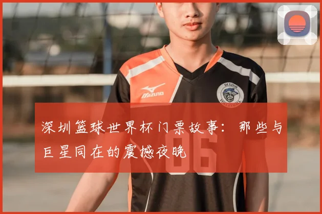 深圳篮球世界杯门票故事:那些与巨星同在的震撼夜晚