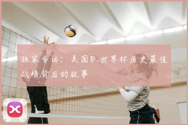 独家专访:美国队世界杯历史最佳战绩背后的故事