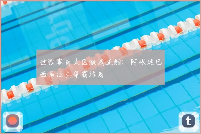 世预赛南美区激战正酣：阿根廷巴西乌拉圭争霸格局