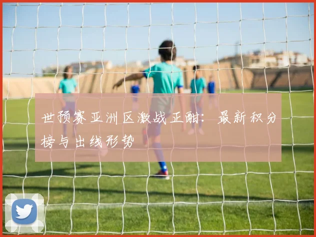 世预赛亚洲区激战正酣：最新积分榜与出线形势