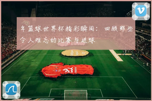年篮球世界杯精彩瞬间:回顾那些令人难忘的比赛与进球