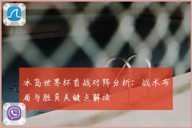 冰岛世界杯首战对阵分析：战术布局与胜负关键点解读